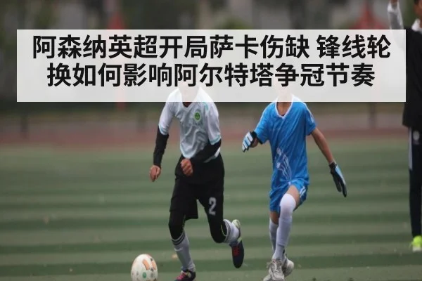 阿森纳英超开局萨卡伤缺 锋线轮换如何影响阿尔特塔争冠节奏